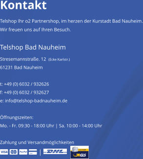 Kontakt Telshop Ihr o2 Partnershop, im herzen der Kurstadt Bad Nauheim. Wir freuen uns auf Ihren Besuch. Telshop Bad Nauheim Stresemannstrae. 12  (Ecke Karlstr.) 61231 Bad Nauheim   t: +49 (0) 6032 / 932626   f: +49 (0) 6032 / 932627 e: info@telshop-badnauheim.de  ffnungszeiten: Mo. - Fr. 09:30 - 18:00 Uhr | Sa. 10:00 - 14:00 Uhr  Zahlung und Versandmglichkeiten      |