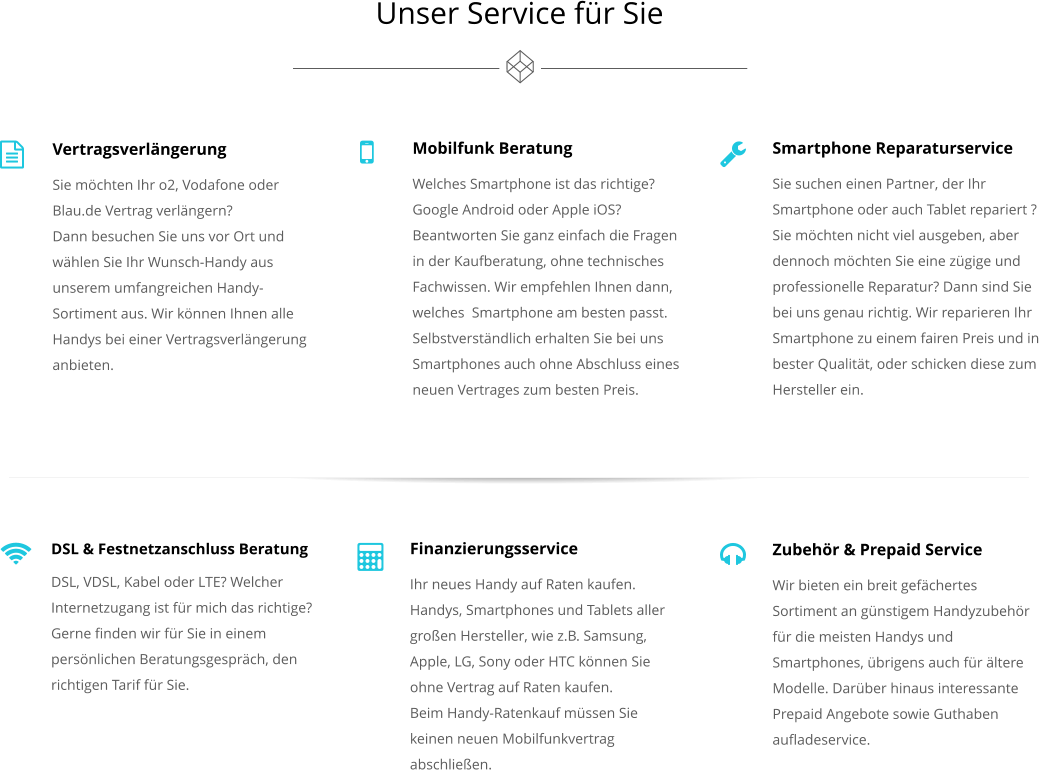 Vertragsverlngerung Sie mchten Ihr o2, Vodafone oder Blau.de Vertrag verlngern? Dann besuchen Sie uns vor Ort und whlen Sie Ihr Wunsch-Handy aus unserem umfangreichen Handy-Sortiment aus. Wir knnen Ihnen alle Handys bei einer Vertragsverlngerung anbieten.    Mobilfunk Beratung Welches Smartphone ist das richtige? Google Android oder Apple iOS? Beantworten Sie ganz einfach die Fragen in der Kaufberatung, ohne technisches Fachwissen. Wir empfehlen Ihnen dann, welches  Smartphone am besten passt. Selbstverstndlich erhalten Sie bei uns Smartphones auch ohne Abschluss eines neuen Vertrages zum besten Preis.  Smartphone Reparaturservice Sie suchen einen Partner, der Ihr Smartphone oder auch Tablet repariert ? Sie mchten nicht viel ausgeben, aber dennoch mchten Sie eine zgige und professionelle Reparatur? Dann sind Sie bei uns genau richtig. Wir reparieren Ihr Smartphone zu einem fairen Preis und in bester Qualitt, oder schicken diese zum Hersteller ein.    Finanzierungsservice Ihr neues Handy auf Raten kaufen. Handys, Smartphones und Tablets aller groen Hersteller, wie z.B. Samsung, Apple, LG, Sony oder HTC knnen Sie ohne Vertrag auf Raten kaufen. Beim Handy-Ratenkauf mssen Sie keinen neuen Mobilfunkvertrag abschlieen.   Zubehr & Prepaid Service Wir bieten ein breit gefchertes Sortiment an gnstigem Handyzubehr fr die meisten Handys und Smartphones, brigens auch fr ltere Modelle. Darber hinaus interessante Prepaid Angebote sowie Guthaben aufladeservice.  Unser Service fr Sie   DSL & Festnetzanschluss Beratung DSL, VDSL, Kabel oder LTE? Welcher Internetzugang ist fr mich das richtige?  Gerne finden wir fr Sie in einem persnlichen Beratungsgesprch, den richtigen Tarif fr Sie.