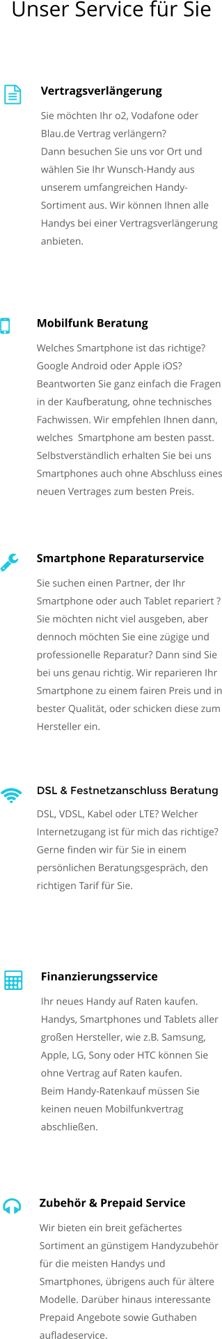 Vertragsverlngerung Sie mchten Ihr o2, Vodafone oder Blau.de Vertrag verlngern? Dann besuchen Sie uns vor Ort und whlen Sie Ihr Wunsch-Handy aus unserem umfangreichen Handy-Sortiment aus. Wir knnen Ihnen alle Handys bei einer Vertragsverlngerung anbieten.    Mobilfunk Beratung Welches Smartphone ist das richtige? Google Android oder Apple iOS? Beantworten Sie ganz einfach die Fragen in der Kaufberatung, ohne technisches Fachwissen. Wir empfehlen Ihnen dann, welches  Smartphone am besten passt. Selbstverstndlich erhalten Sie bei uns Smartphones auch ohne Abschluss eines neuen Vertrages zum besten Preis.  Smartphone Reparaturservice Sie suchen einen Partner, der Ihr Smartphone oder auch Tablet repariert ? Sie mchten nicht viel ausgeben, aber dennoch mchten Sie eine zgige und professionelle Reparatur? Dann sind Sie bei uns genau richtig. Wir reparieren Ihr Smartphone zu einem fairen Preis und in bester Qualitt, oder schicken diese zum Hersteller ein.    DSL & Festnetzanschluss Beratung DSL, VDSL, Kabel oder LTE? Welcher Internetzugang ist fr mich das richtige?  Gerne finden wir fr Sie in einem persnlichen Beratungsgesprch, den richtigen Tarif fr Sie.  Finanzierungsservice Ihr neues Handy auf Raten kaufen. Handys, Smartphones und Tablets aller groen Hersteller, wie z.B. Samsung, Apple, LG, Sony oder HTC knnen Sie ohne Vertrag auf Raten kaufen. Beim Handy-Ratenkauf mssen Sie keinen neuen Mobilfunkvertrag abschlieen.   Zubehr & Prepaid Service Wir bieten ein breit gefchertes Sortiment an gnstigem Handyzubehr fr die meisten Handys und Smartphones, brigens auch fr ltere Modelle. Darber hinaus interessante Prepaid Angebote sowie Guthaben aufladeservice.  Unser Service fr Sie